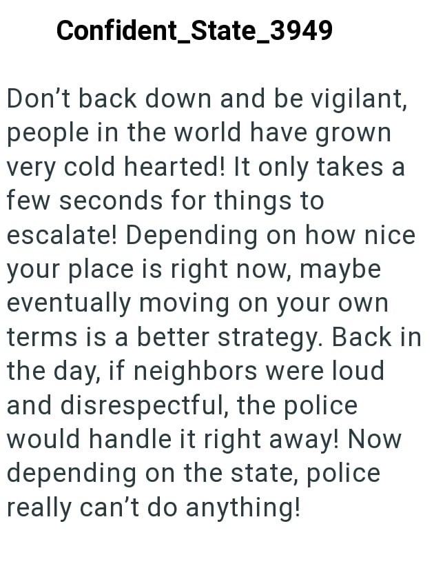 Confident_State_3949 Don't back down and be vigilant, people in the world have grown very cold hearted! It only takes a few seconds for things to escalate! Depending on how nice your place is right now, maybe eventually moving on your own terms is a better strategy. Back in the day, if neighbors were loud and disrespectful, the police would handle it right away! Now depending on the state, police really can't do anything!