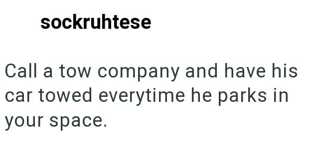 sockruhtese Call a tow company and have his car towed everytime he parks in your space.