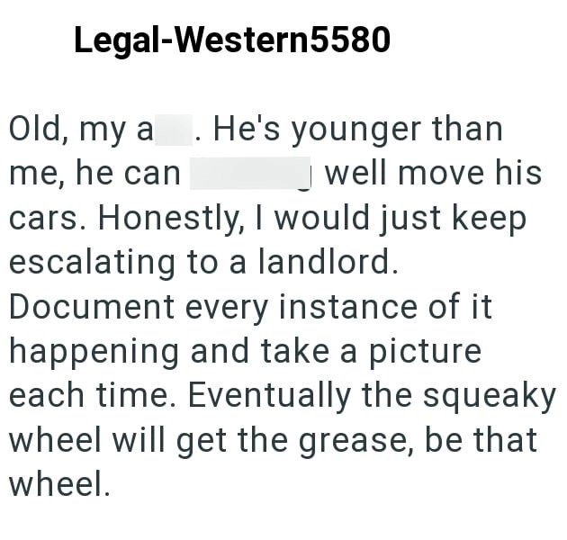 Legal-Western5580 Old, my a. He's younger than me, he can well move his cars. Honestly, I would just keep escalating to a landlord. Document every instance of it happening and take a picture each time. Eventually the squeaky wheel will get the grease, be that wheel.