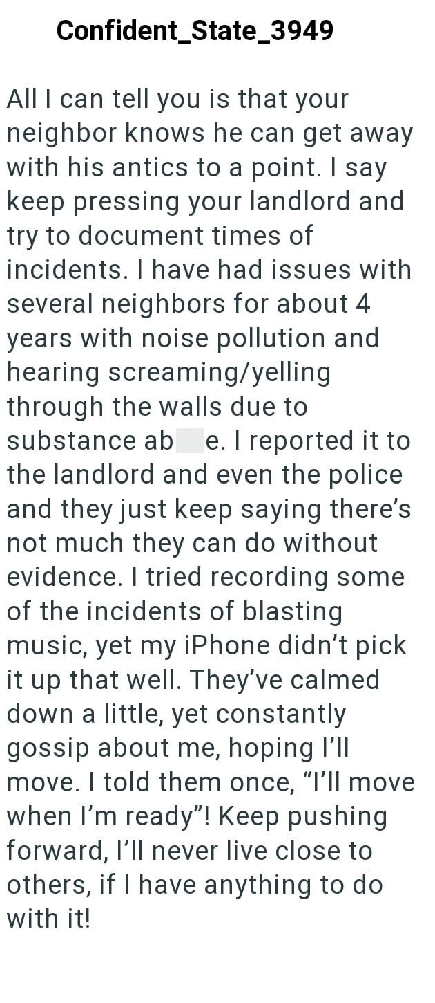 Confident_State_3949 All I can tell you is that your neighbor knows he can get away with his antics to a point. I say keep pressing your landlord and try to document times of incidents. I have had issues with several neighbors for about 4 years with noise pollution and hearing screaming/yelling through the walls due to substance ab e. I reported it to the landlord and even the police and they just keep saying there's not much they can do without evidence. I tried recording some of the incidents