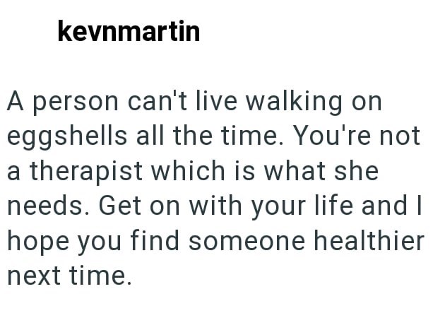 kevnmartin A person can't live walking on eggshells all the time. You're not a therapist which is what she needs. Get on with your life and I hope you find someone healthier next time.