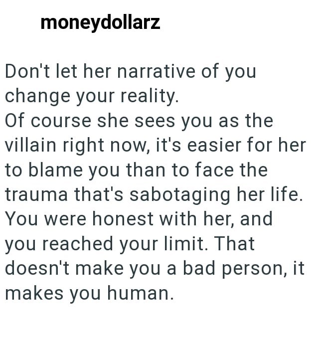 moneydollarz Don't let her narrative of you change your reality. Of course she sees you as the villain right now, it's easier for her to blame you than to face the trauma that's sabotaging her life. You were honest with her, and you reached your limit. That doesn't make you a bad person, it makes you human.