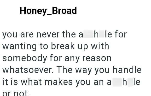 Honey_Broad you are never the ah le for wanting to break up with somebody for any reason whatsoever. The way you handle it is what makes you an ah le or not