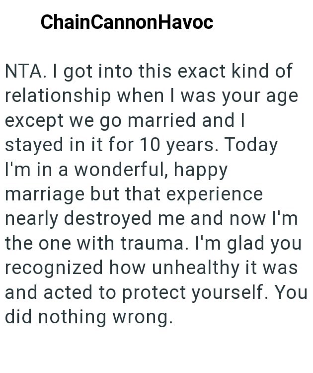 ChainCannonHavoc NTA. I got into this exact kind of relationship when I was your age except we go married and I stayed in it for 10 years. Today I'm in a wonderful, happy marriage but that experience nearly destroyed me and now I'm the one with trauma. I'm glad you recognized how unhealthy it was and acted to protect yourself. You did nothing wrong.