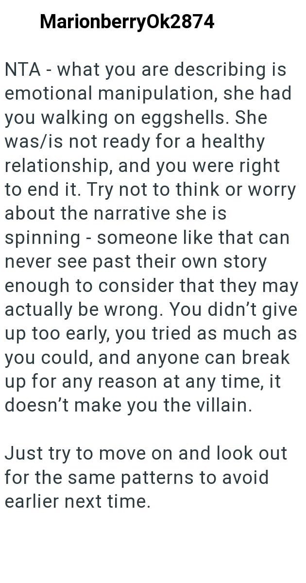 MarionberryOk2874 NTA - what you are describing is emotional manipulation, she had you walking on eggshells. She was/is not ready for a healthy relationship, and you were right to end it. Try not to think or worry about the narrative she is - spinning someone like that can never see past their own story enough to consider that they may actually be wrong. You didn't give up too early, you tried as much as you could, and anyone can break up for any reason at any time, it doesn't make you the villa