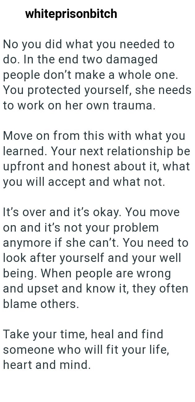 whiteprisonbitch No you did what you needed to do. In the end two damaged people don't make a whole one. You protected yourself, she needs to work on her own trauma. Move on from this with what you learned. Your next relationship be upfront and honest about it, what you will accept and what not. It's over and it's okay. You move on and it's not your problem anymore if she can't. You need to look after yourself and your well being. When people are wrong and upset and know it, they often blame oth