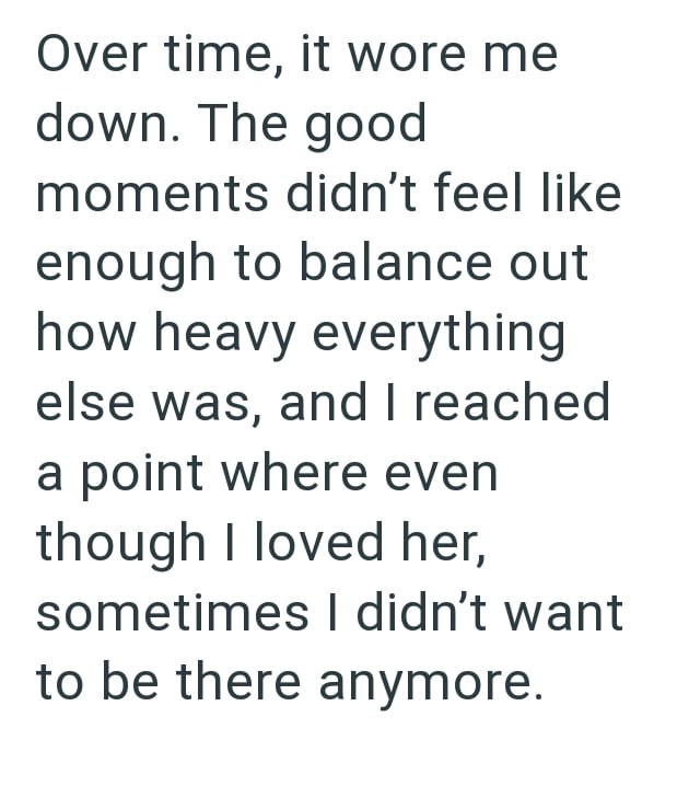 Over time, it wore me down. The good moments didn't feel like enough to balance out how heavy everything else was, and I reached a point where even though I loved her, sometimes I didn't want to be there anymore.
