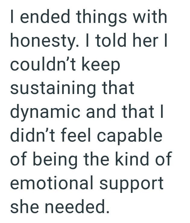 I ended things with honesty. I told her I couldn't keep sustaining that dynamic and that I didn't feel capable of being the kind of emotional support she needed.