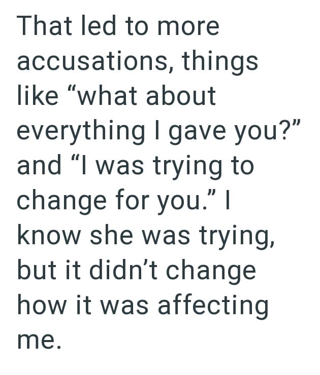 That led to more accusations, things like "what about everything I gave you?" and "I was trying to change for you." I know she was trying, but it didn't change how it was affecting me.