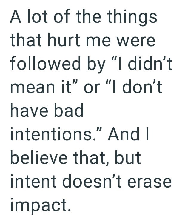 A lot of the things that hurt me were followed by "I didn't mean it" or "I don't have bad intentions." And I believe that, but intent doesn't erase impact.