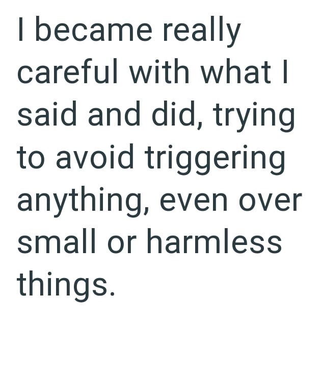 I became really careful with what I said and did, trying to avoid triggering anything, even over small or harmless things.