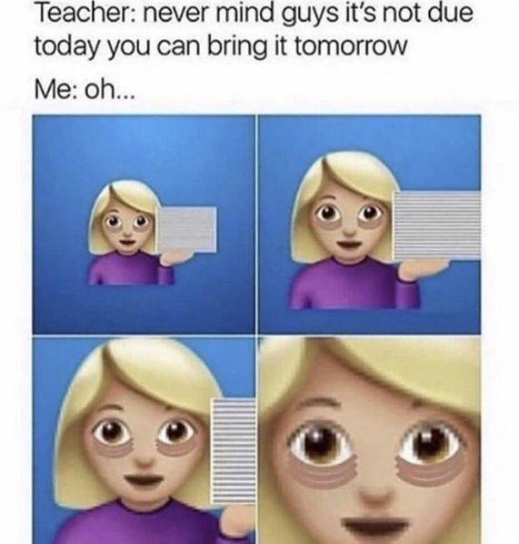 Teacher: never mind guys it's not due today you can bring it tomorrow Me: oh...