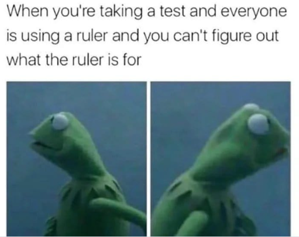 When you're taking a test and everyone is using a ruler and you can't figure out what the ruler is for