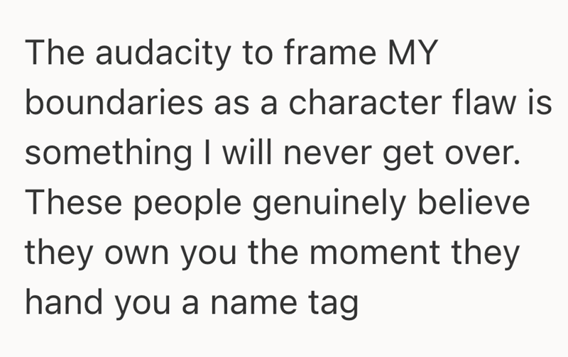 The audacity to frame MY boundaries as a character flaw is something I will never get over. These people genuinely believe they own you the moment they hand you a name tag