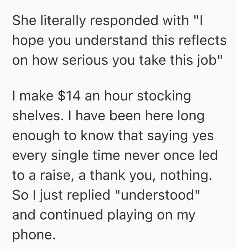 She literally responded with "I hope you understand this reflects on how serious you take this job" I make $14 an hour stocking shelves. I have been here long enough to know that saying yes every single time never once led to a raise, a thank you, nothing. So I just replied "understood" and continued playing on my phone.