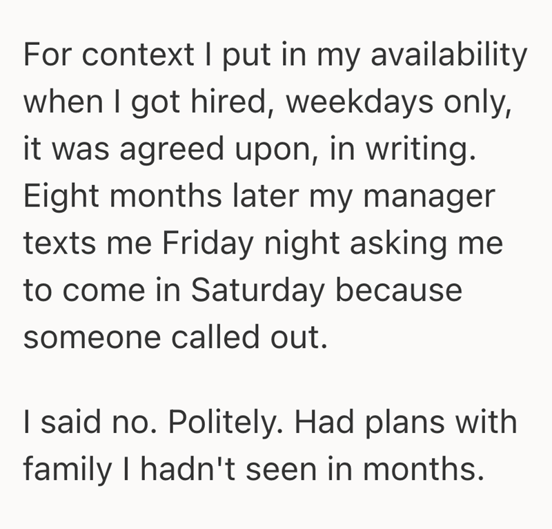 For context I put in my availability when I got hired, weekdays only, it was agreed upon, in writing. Eight months later my manager texts me Friday night asking me to come in Saturday because someone called out. I said no. Politely. Had plans with family I hadn't seen in months.