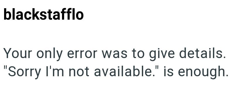 blackstafflo Your only error was to give details. "Sorry I'm not available." is enough.