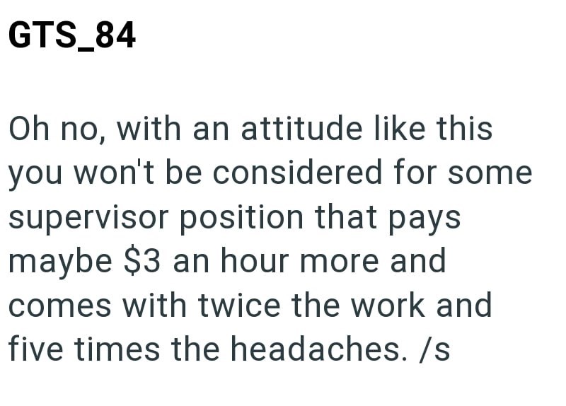 GTS_84 Oh no, with an attitude like this you won't be considered for some supervisor position that pays maybe $3 an hour more and comes with twice the work and five times the headaches. /s