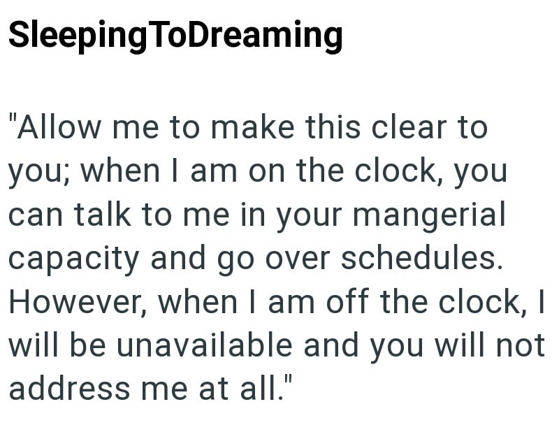 SleepingToDreaming "Allow me to make this clear to you; when I am on the clock, you can talk to me in your mangerial capacity and go over schedules. However, when I am off the clock, I will be unavailable and you will not address me at all."