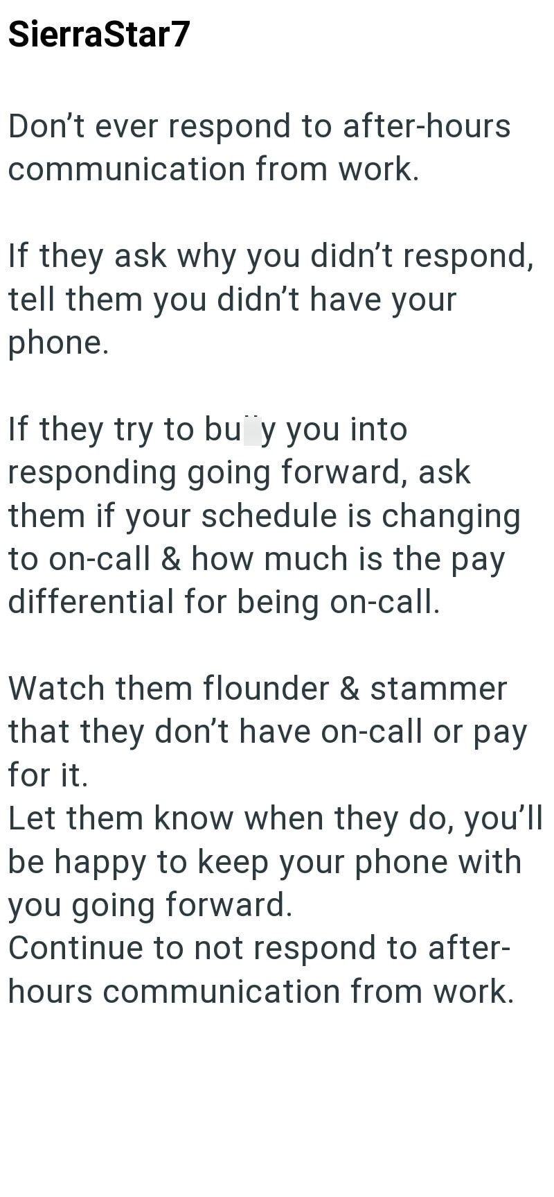 SierraStar7 Don't ever respond to after-hours communication from work. If they ask why you didn't respond, tell them you didn't have your phone. If they try to buy you into responding going forward, ask them if your schedule is changing to on-call & how much is the pay differential for being on-call. Watch them flounder & stammer that they don't have on-call or pay for it. Let them know when they do, you'll be happy to keep your phone with you going forward. Continue to not respond to after- hou