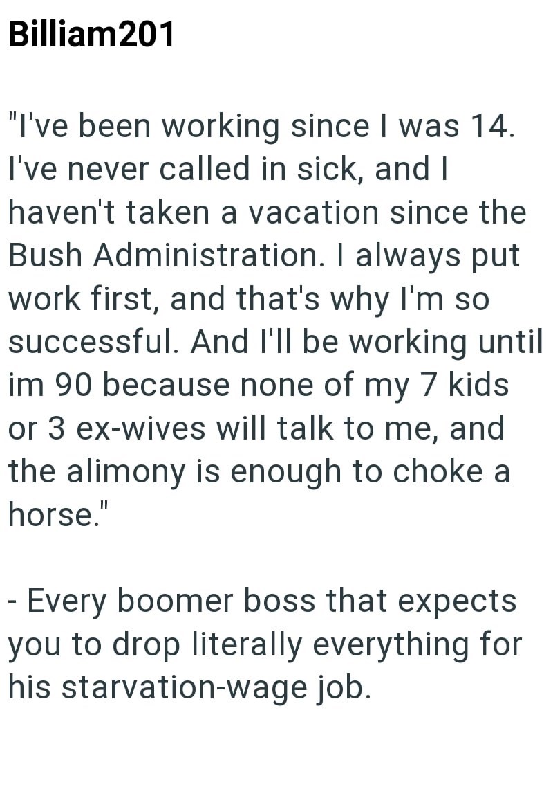 - Billiam201 "I've been working since I was 14. I've never called in sick, and I haven't taken a vacation since the Bush Administration. I always put work first, and that's why I'm so successful. And I'll be working until im 90 because none of my 7 kids or 3 ex-wives will talk to me, and the alimony is enough to choke a horse." Every boomer boss that expects you to drop literally everything for his starvation-wage job.