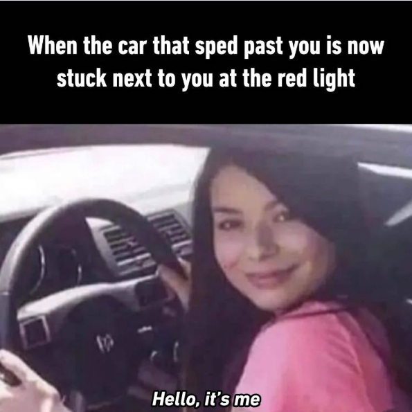 When the car that sped past you is now stuck next to you at the red light Hello, it's me
