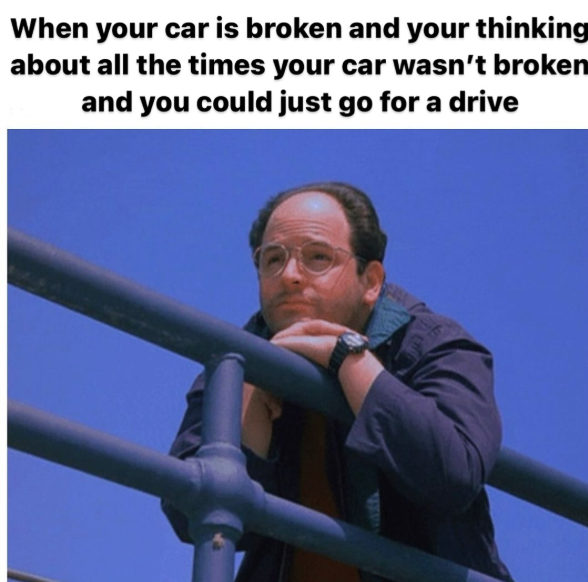 When your car is broken and your thinking about all the times your car wasn't broken and you could just go for a drive