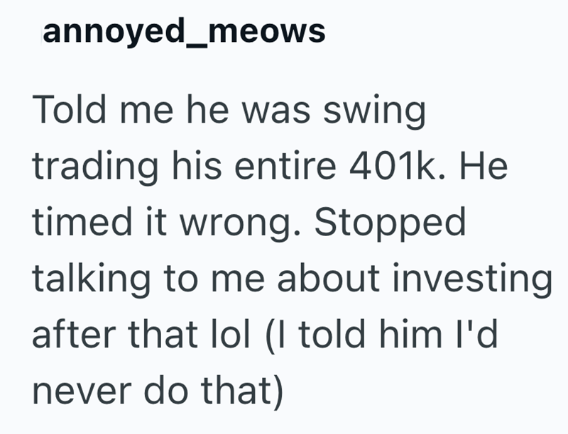 annoyed_meows Told me he was swing trading his entire 401k. He timed it wrong. Stopped talking to me about investing after that lol (I told him I'd never do that)