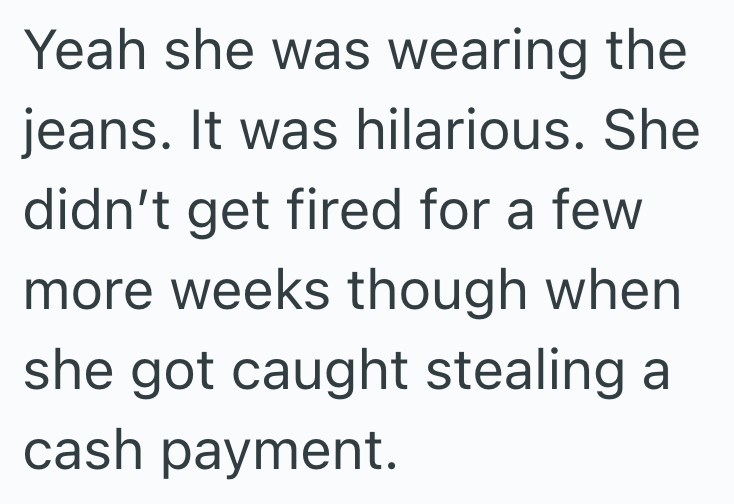 Yeah she was wearing the jeans. It was hilarious. She didn't get fired for a few more weeks though when she got caught stealing a cash payment.
