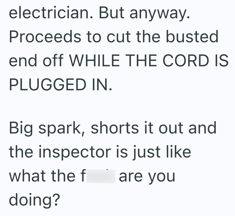 electrician. But anyway. Proceeds to cut the busted end off WHILE THE CORD IS PLUGGED IN. Big spark, shorts it out and the inspector is just like what the f are you doing?