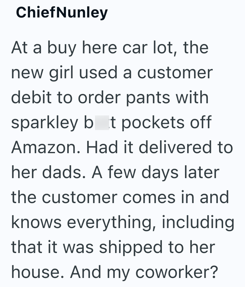ChiefNunley At a buy here car lot, the new girl used a customer debit to order pants with sparkley bot pockets off Amazon. Had it delivered to her dads. A few days later the customer comes in and knows everything, including that it was shipped to her house. And my coworker?