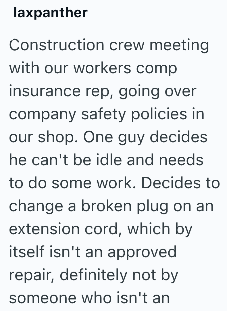 laxpanther Construction crew meeting with our workers comp insurance rep, going over company safety policies in our shop. One guy decides. he can't be idle and needs to do some work. Decides to change a broken plug on an extension cord, which by itself isn't an approved repair, definitely not by someone who isn't an