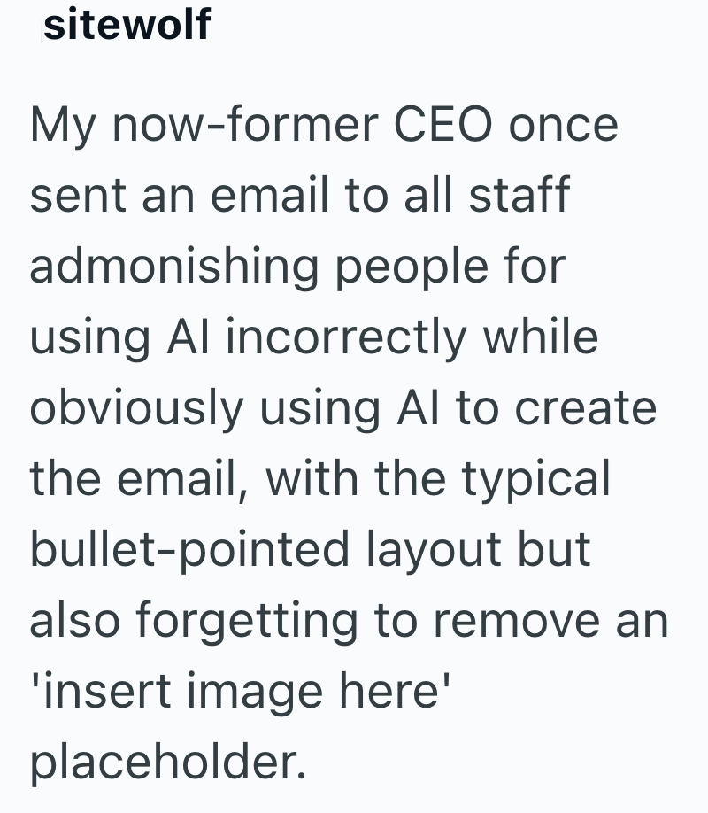 sitewolf My now-former CEO once sent an email to all staff admonishing people for using Al incorrectly while obviously using Al to create the email, with the typical bullet-pointed layout but also forgetting to remove an 'insert image here' placeholder.