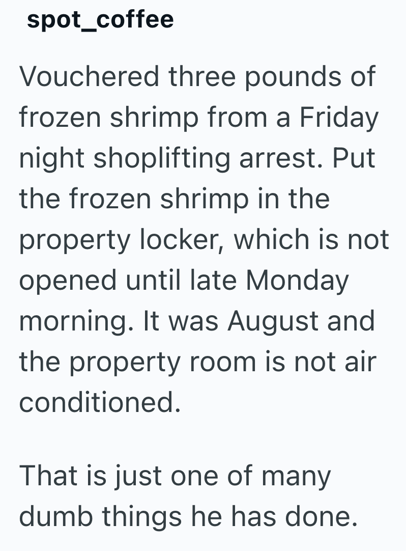 spot_coffee Vouchered three pounds of frozen shrimp from a Friday night shoplifting arrest. Put the frozen shrimp in the property locker, which is not opened until late Monday morning. It was August and the property room is not air conditioned. That is just one of many dumb things he has done.