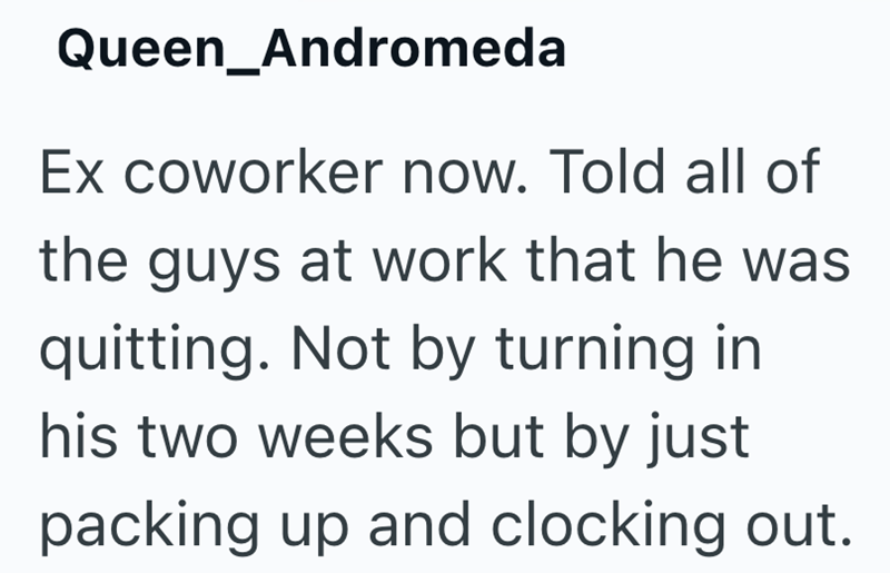 Queen_Andromeda Ex coworker now. Told all of the guys at work that he was quitting. Not by turning in his two weeks but by just packing up and clocking out.