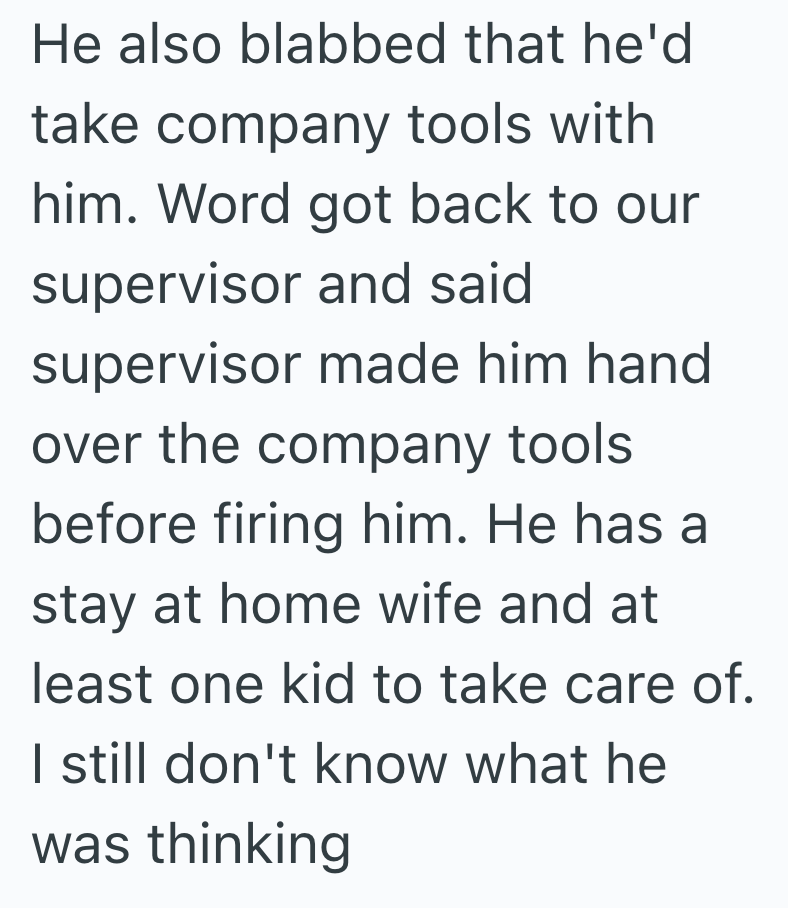 He also blabbed that he'd take company tools with him. Word got back to our supervisor and said supervisor made him hand over the company tools before firing him. He has a stay at home wife and at least one kid to take care of. I still don't know what he was thinking