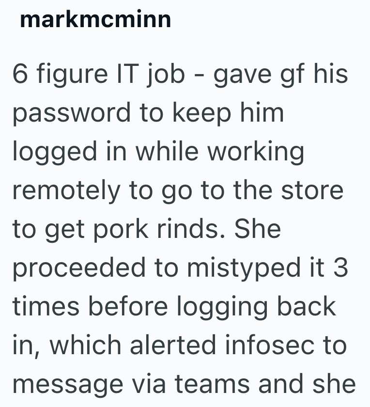 markmcminn 6 figure IT job - gave gf his password to keep him logged in while working remotely to go to the store to get pork rinds. She proceeded to mistyped it 3. times before logging back in, which alerted infosec to message via teams and she