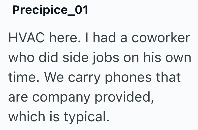 Precipice_01 HVAC here. I had a coworker who did side jobs on his own time. We carry phones that are company provided, which is typical.