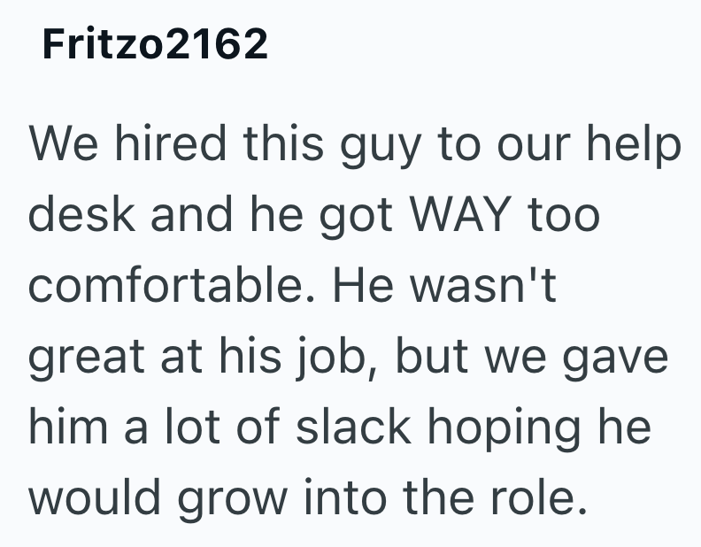 Fritzo2162 We hired this guy to our help desk and he got WAY too comfortable. He wasn't great at his job, but we gave him a lot of slack hoping he would grow into the role.
