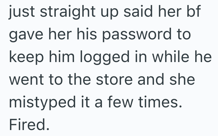 just straight up said her bf gave her his password to keep him logged in while he went to the store and she mistyped it a few times. Fired.