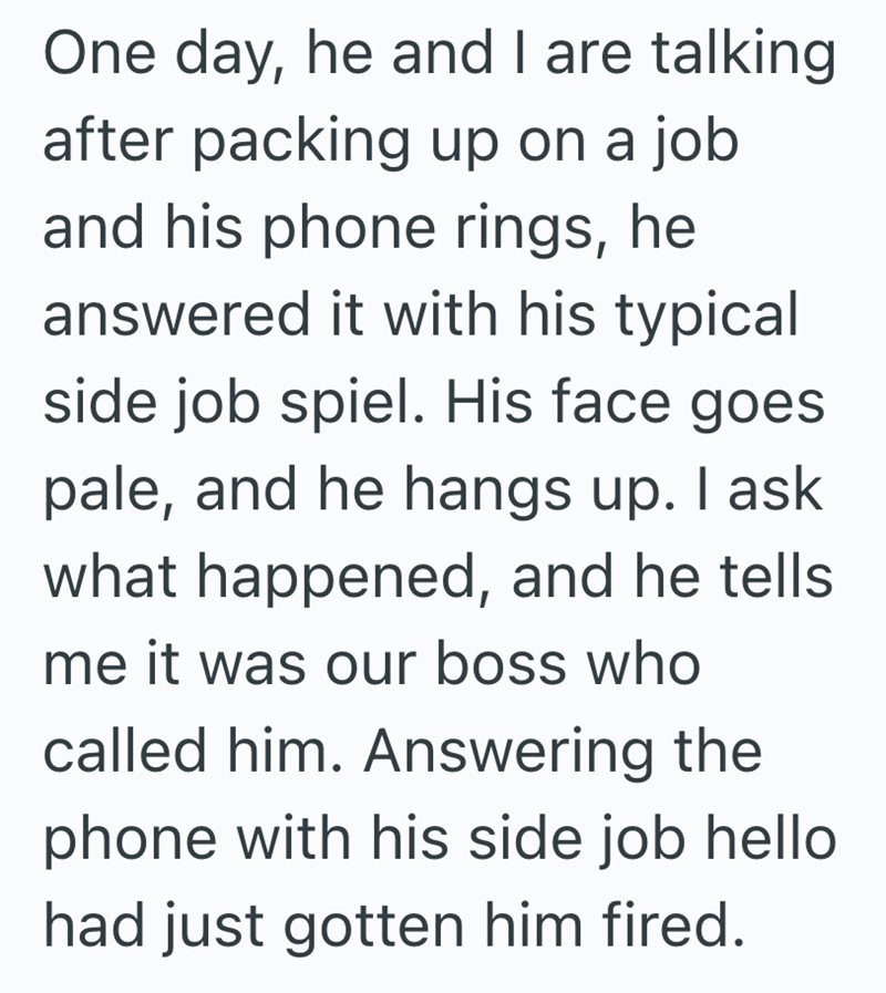 One day, he and I are talking after packing up on a job and his phone rings, he answered it with his typical side job spiel. His face goes pale, and he hangs up. I ask what happened, and he tells me it was our boss who called him. Answering the phone with his side job hello had just gotten him fired.