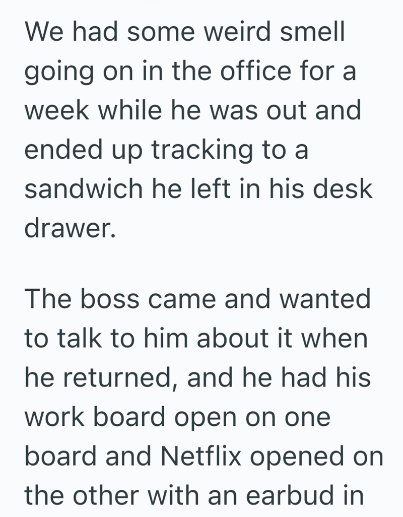 We had some weird smell going on in the office for a week while he was out and ended up tracking to a sandwich he left in his desk drawer. The boss came and wanted to talk to him about it when he returned, and he had his work board open on one board and Netflix opened on the other with an earbud in