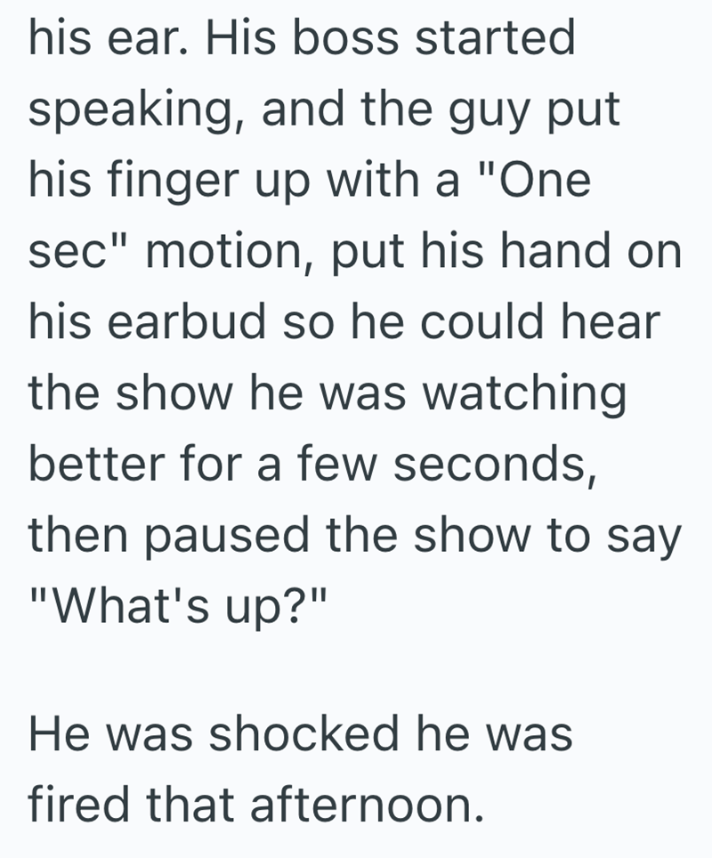his ear. His boss started speaking, and the guy put his finger up with a "One sec" motion, put his hand on his earbud so he could hear the show he was watching better for a few seconds, then paused the show to say "What's up?" He was shocked he was fired that afternoon.