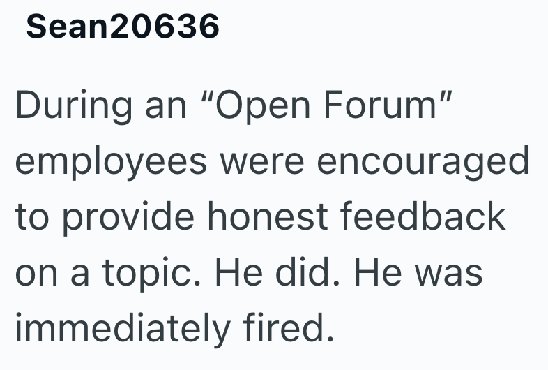 Sean20636 During an "Open Forum" employees were encouraged to provide honest feedback on a topic. He did. He was immediately fired.