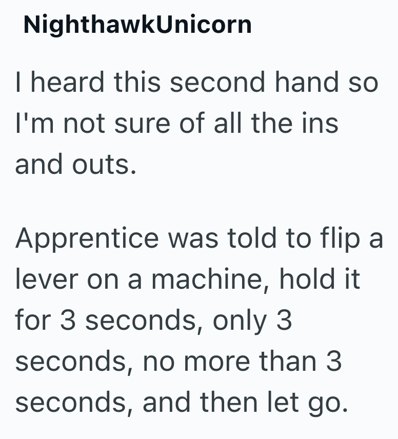 NighthawkUnicorn I heard this second hand so I'm not sure of all the ins and outs. Apprentice was told to flip a lever on a machine, hold it for 3 seconds, only 3 seconds, no more than 3 seconds, and then let go.