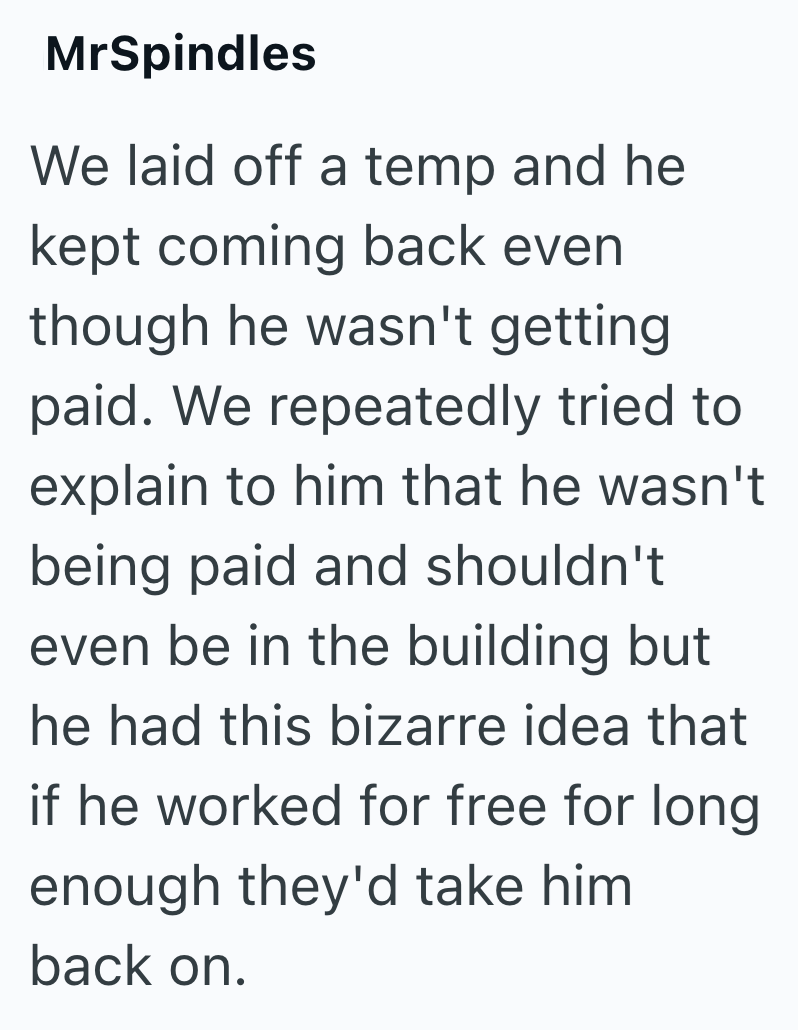 MrSpindles We laid off a temp and he kept coming back even though he wasn't getting paid. We repeatedly tried to explain to him that he wasn't being paid and shouldn't even be in the building but he had this bizarre idea that if he worked for free for long enough they'd take him back on.