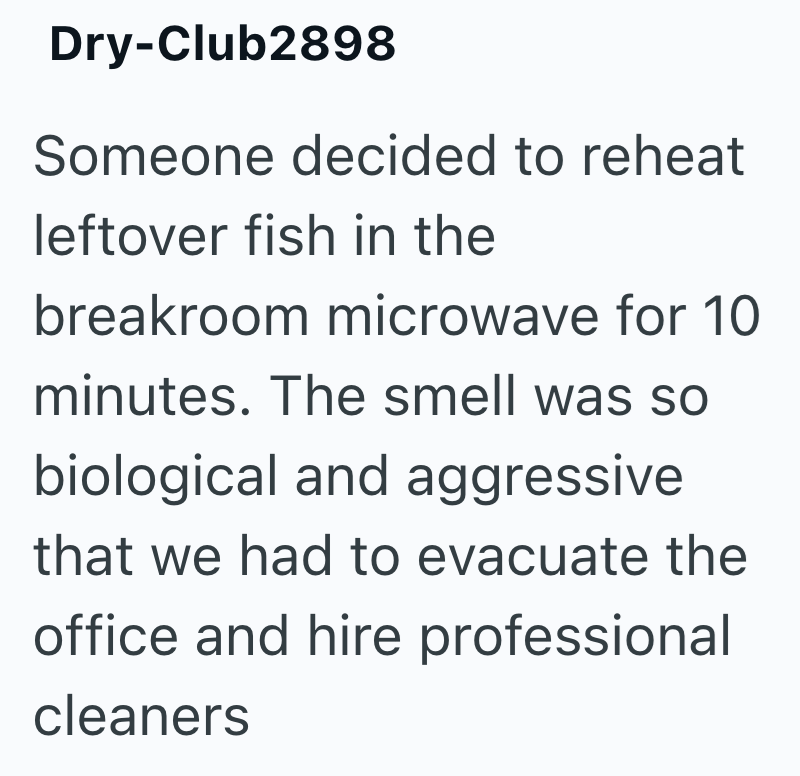 Dry-Club2898 Someone decided to reheat leftover fish in the breakroom microwave for 10 minutes. The smell was so biological and aggressive that we had to evacuate the office and hire professional cleaners