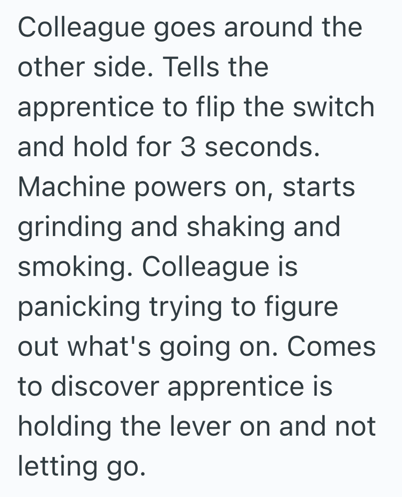 Colleague goes around the other side. Tells the apprentice to flip the switch. and hold for 3 seconds. Machine powers on, starts grinding and shaking and smoking. Colleague is panicking trying to figure out what's going on. Comes to discover apprentice is holding the lever on and not letting go.