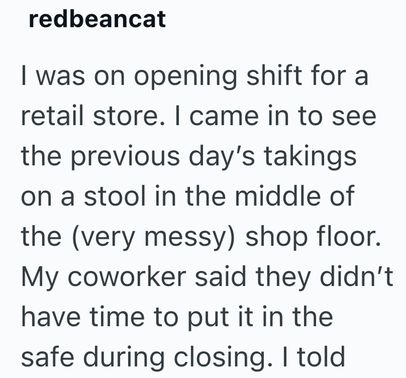 redbeancat I was on opening shift for a retail store. I came in to see the previous day's takings on a stool in the middle of the (very messy) shop floor. My coworker said they didn't have time to put it in the safe during closing. I told