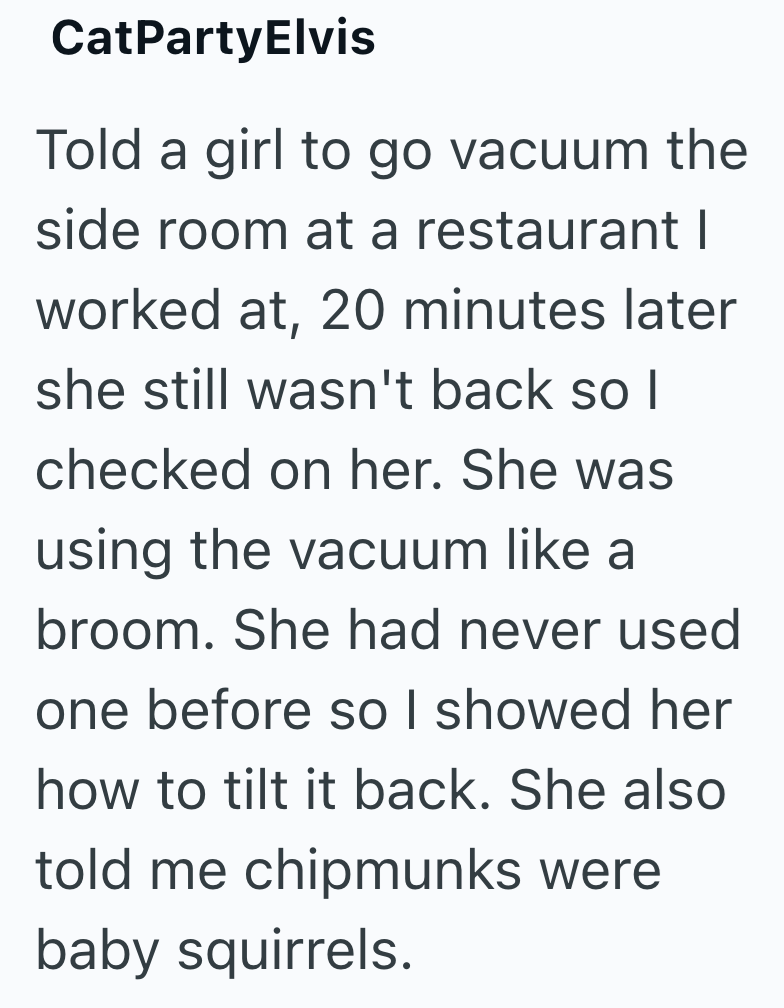 CatPartyElvis Told a girl to go vacuum the side room at a restaurant I worked at, 20 minutes later she still wasn't back so I checked on her. She was using the vacuum like a broom. She had never used one before so I showed her how to tilt it back. She also told me chipmunks were baby squirrels.